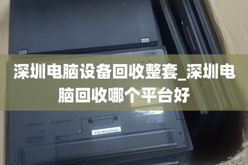 深圳电脑设备回收整套_深圳电脑回收哪个平台好