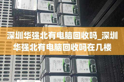 深圳华强北有电脑回收吗_深圳华强北有电脑回收吗在几楼