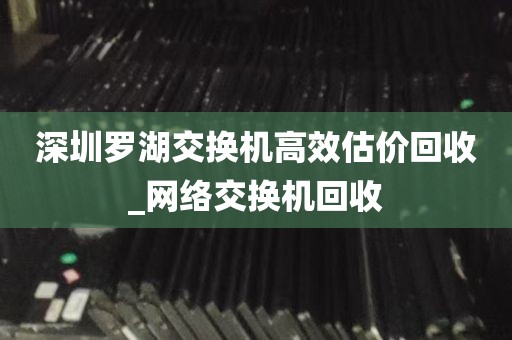 深圳罗湖交换机高效估价回收_网络交换机回收