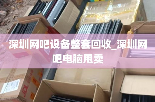 深圳网吧设备整套回收_深圳网吧电脑甩卖