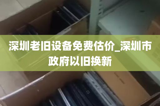 深圳老旧设备免费估价_深圳市政府以旧换新