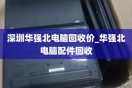 深圳华强北电脑回收价_华强北电脑配件回收