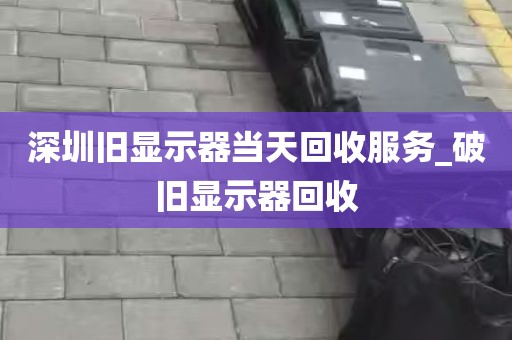 深圳旧显示器当天回收服务_破旧显示器回收