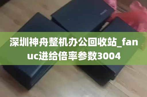 深圳神舟整机办公回收站_fanuc进给倍率参数3004