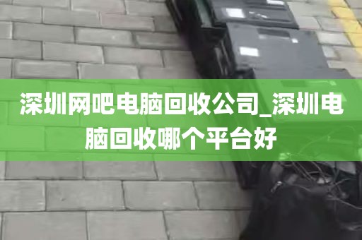 深圳网吧电脑回收公司_深圳电脑回收哪个平台好