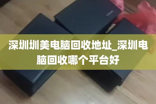 深圳圳美电脑回收地址_深圳电脑回收哪个平台好
