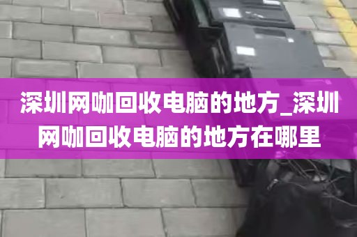 深圳网咖回收电脑的地方_深圳网咖回收电脑的地方在哪里