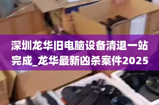 深圳龙华旧电脑设备清退一站完成_龙华最新凶杀案件2025