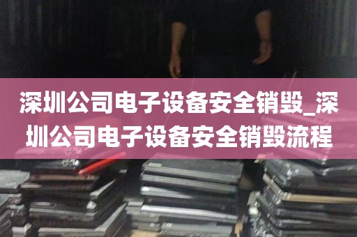 深圳公司电子设备安全销毁_深圳公司电子设备安全销毁流程