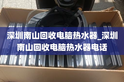 深圳南山回收电脑热水器_深圳南山回收电脑热水器电话