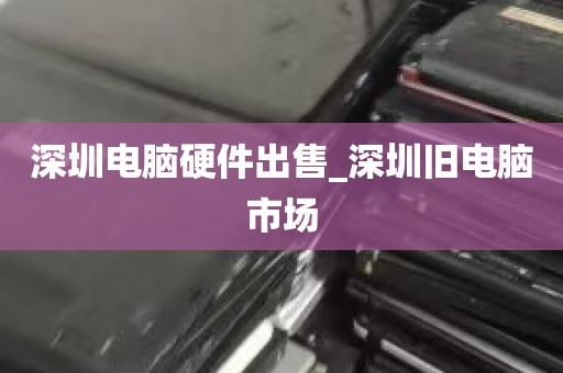 深圳电脑硬件出售_深圳旧电脑市场