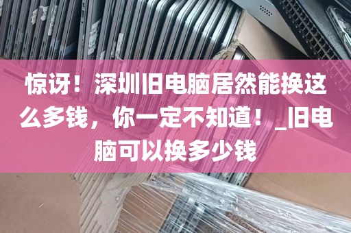 惊讶！深圳旧电脑居然能换这么多钱，你一定不知道！_旧电脑可以换多少钱