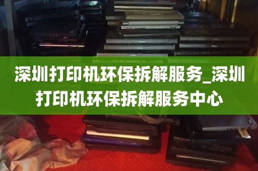 深圳打印机环保拆解服务_深圳打印机环保拆解服务中心