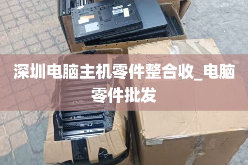 深圳电脑主机零件整合收_电脑零件批发