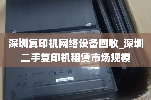 深圳复印机网络设备回收_深圳二手复印机租赁市场规模