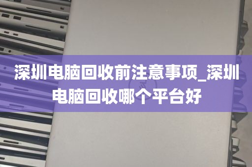 深圳电脑回收前注意事项_深圳电脑回收哪个平台好