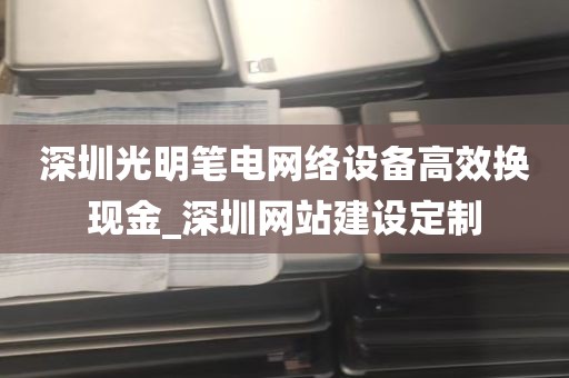 深圳光明笔电网络设备高效换现金_深圳网站建设定制
