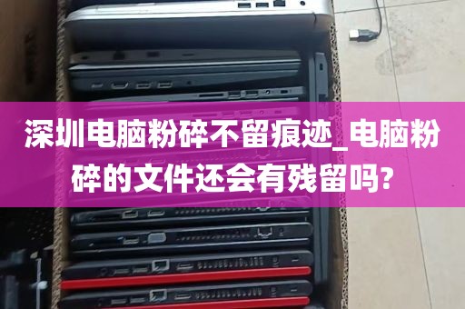 深圳电脑粉碎不留痕迹_电脑粉碎的文件还会有残留吗?