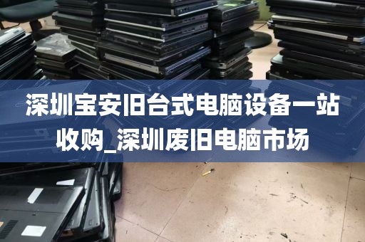 深圳宝安旧台式电脑设备一站收购_深圳废旧电脑市场
