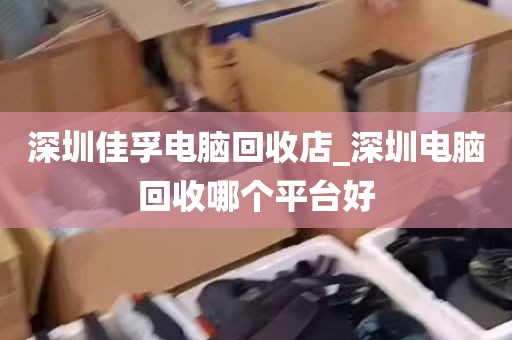 深圳佳孚电脑回收店_深圳电脑回收哪个平台好
