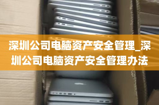 深圳公司电脑资产安全管理_深圳公司电脑资产安全管理办法