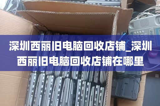 深圳西丽旧电脑回收店铺_深圳西丽旧电脑回收店铺在哪里