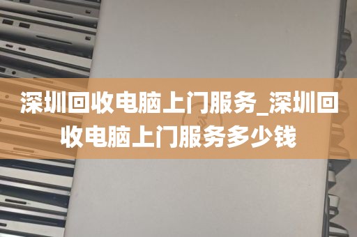 深圳回收电脑上门服务_深圳回收电脑上门服务多少钱