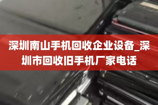 深圳南山手机回收企业设备_深圳市回收旧手机厂家电话