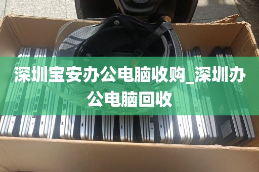 深圳宝安办公电脑收购_深圳办公电脑回收