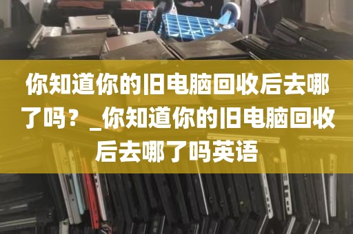 你知道你的旧电脑回收后去哪了吗？_你知道你的旧电脑回收后去哪了吗英语