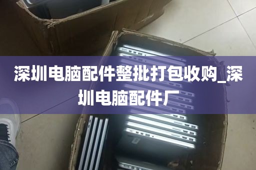 深圳电脑配件整批打包收购_深圳电脑配件厂