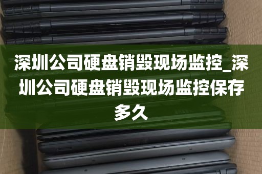 深圳公司硬盘销毁现场监控_深圳公司硬盘销毁现场监控保存多久