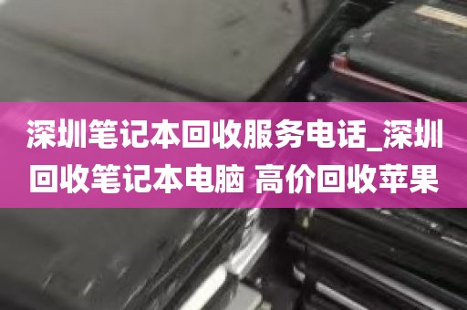 深圳笔记本回收服务电话_深圳回收笔记本电脑 高价回收苹果