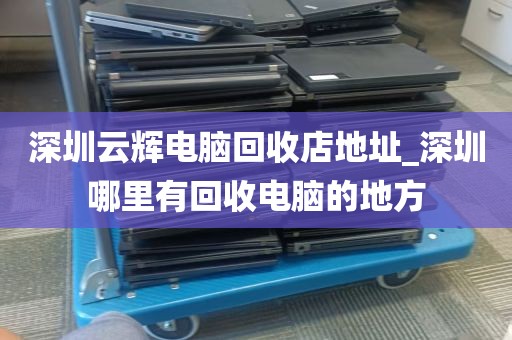 深圳云辉电脑回收店地址_深圳哪里有回收电脑的地方