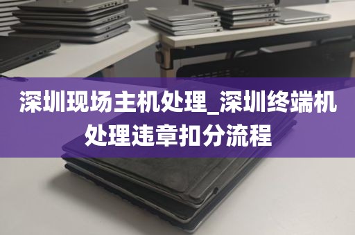 深圳现场主机处理_深圳终端机处理违章扣分流程