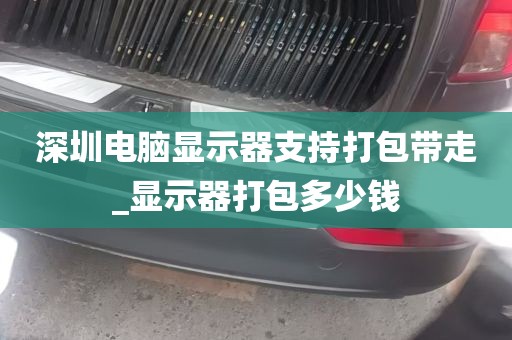 深圳电脑显示器支持打包带走_显示器打包多少钱