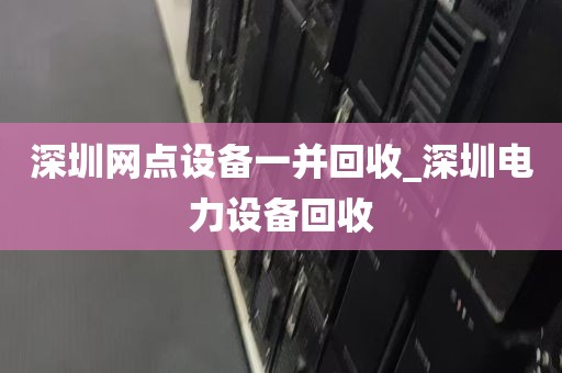 深圳网点设备一并回收_深圳电力设备回收