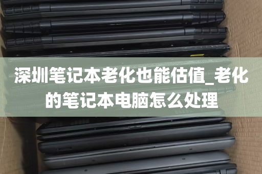 深圳笔记本老化也能估值_老化的笔记本电脑怎么处理
