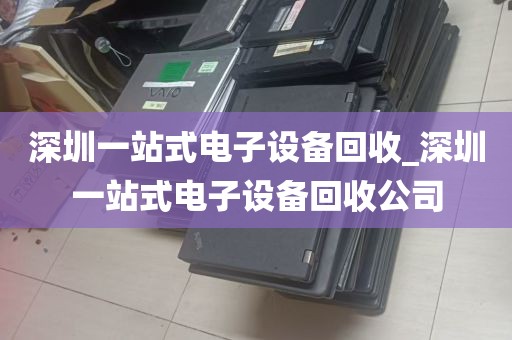深圳一站式电子设备回收_深圳一站式电子设备回收公司