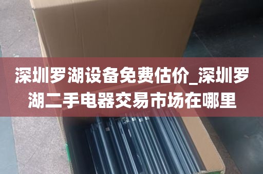 深圳罗湖设备免费估价_深圳罗湖二手电器交易市场在哪里
