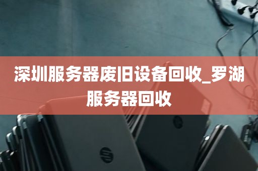 深圳服务器废旧设备回收_罗湖服务器回收