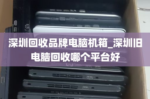 深圳回收品牌电脑机箱_深圳旧电脑回收哪个平台好