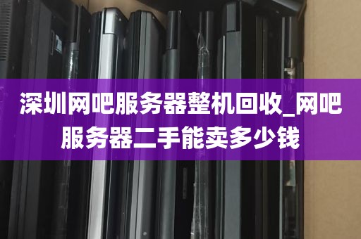 深圳网吧服务器整机回收_网吧服务器二手能卖多少钱