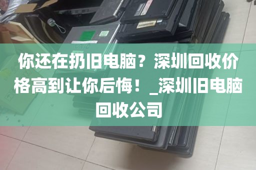 你还在扔旧电脑？深圳回收价格高到让你后悔！_深圳旧电脑回收公司