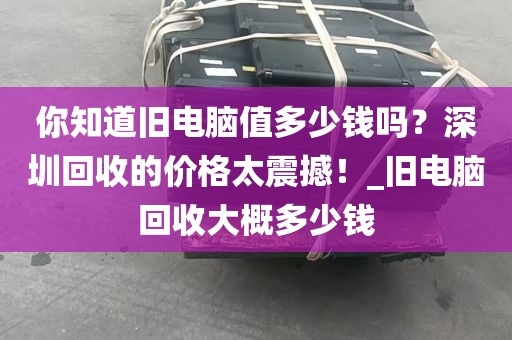 你知道旧电脑值多少钱吗？深圳回收的价格太震撼！_旧电脑回收大概多少钱