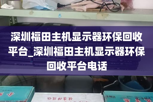 深圳福田主机显示器环保回收平台_深圳福田主机显示器环保回收平台电话