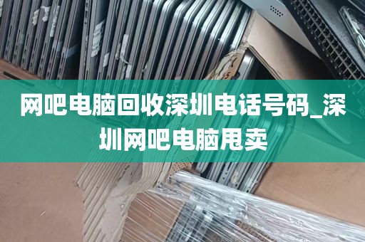 网吧电脑回收深圳电话号码_深圳网吧电脑甩卖