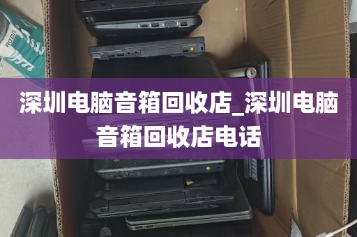 深圳电脑音箱回收店_深圳电脑音箱回收店电话