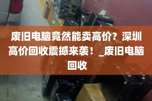 废旧电脑竟然能卖高价？深圳高价回收震撼来袭！_废旧电脑 回收