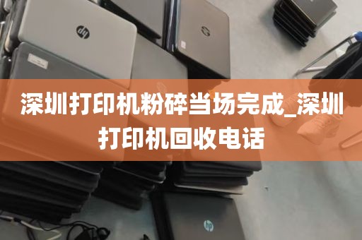 深圳打印机粉碎当场完成_深圳打印机回收电话